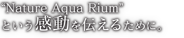 “ネイチャーアクアリウム” という感動を伝えるために。