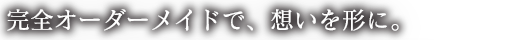 完全オーダーメイドで、想いを形に。